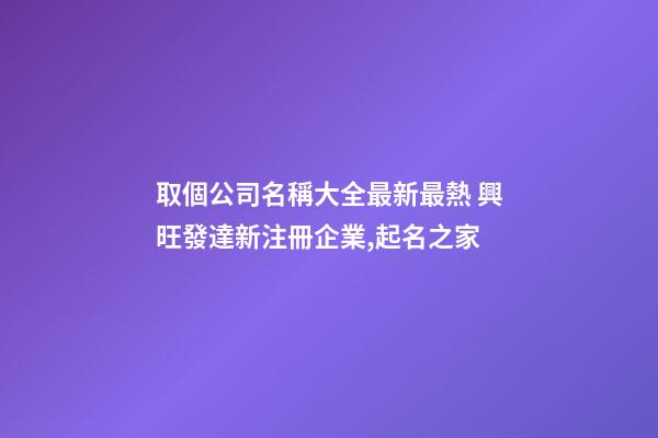 取個公司名稱大全最新最熱 興旺發達新注冊企業,起名之家-第1張-公司起名-玄機派
